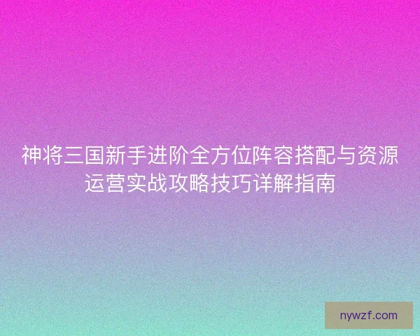 神将三国新手进阶全方位阵容搭配与资源运营实战攻略技巧详解指南