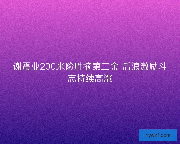 谢震业200米险胜摘第二金 后浪激励斗志持续高涨