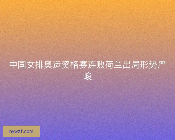 中国女排奥运资格赛连败荷兰出局形势严峻