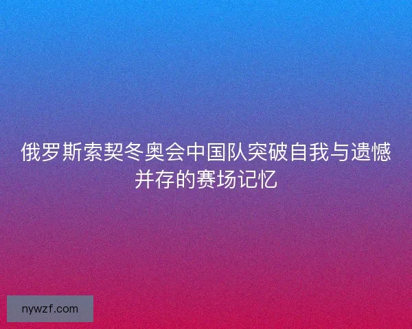 俄罗斯索契冬奥会中国队突破自我与遗憾并存的赛场记忆