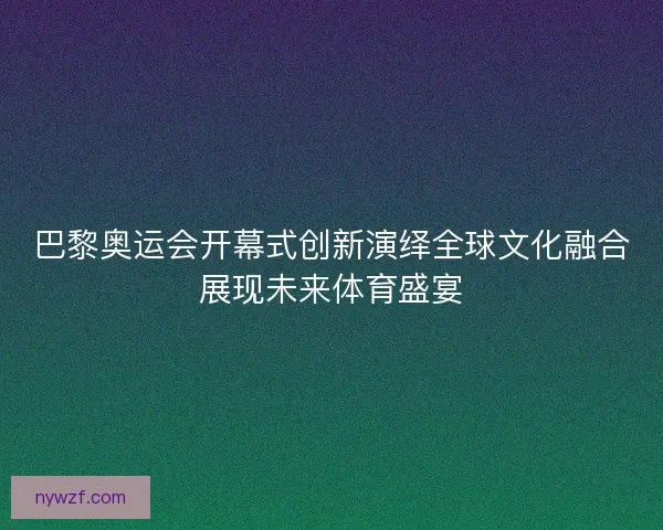 巴黎奥运会开幕式创新演绎全球文化融合展现未来体育盛宴